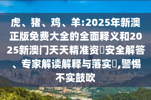 虎、豬、雞、羊:2025年新澳正版免費大全的全面釋義和2025新澳門天天精準資枓安全解答、專家解讀解釋與落實?,警惕不實鼓吹