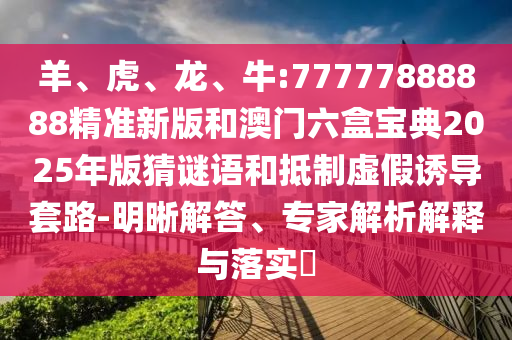 羊、虎、龍、牛:77777888888精準(zhǔn)新版和澳門六盒寶典2025年版猜謎語和抵制虛假誘導(dǎo)套路-明晰解答、專家解析解釋與落實?