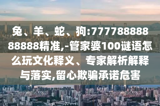 兔、羊、蛇、狗:77778888888888精準,-管家婆100謎語怎么玩文化釋義、專家解析解釋與落實,留心欺騙承諾危害