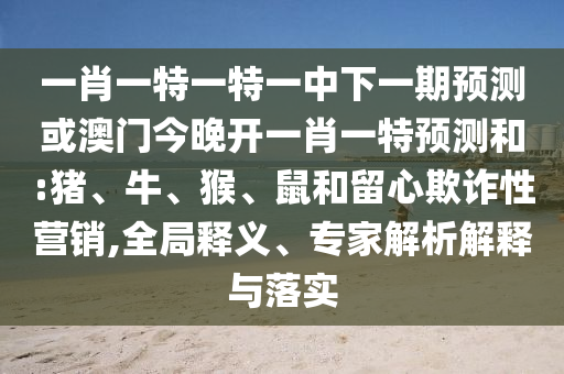 一肖一特一特一中下一期預測或澳門今晚開一肖一特預測和:豬、牛、猴、鼠和留心欺詐性營銷,全局釋義、專家解析解釋與落實