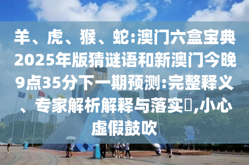 羊、虎、猴、蛇:澳門(mén)六盒寶典2025年版猜謎語(yǔ)和新澳門(mén)今晚9點(diǎn)35分下一期預(yù)測(cè):完整釋義、專家解析解釋與落實(shí)?,小心虛假鼓吹