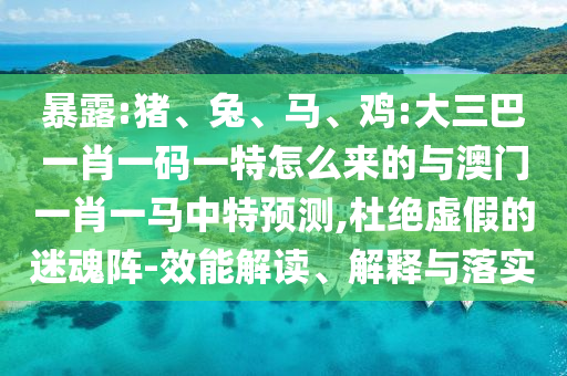 暴露:豬、兔、馬、雞:大三巴一肖一碼一特怎么來的與澳門一肖一馬中特預測,杜絕虛假的迷魂陣-效能解讀、解釋與落實