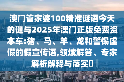 澳門管家婆100精準(zhǔn)謎語今天的謎與2025年澳門正版免費(fèi)資本車:豬、馬、羊、龍和警惕虛假的假宣傳語,領(lǐng)域解答、專家解析解釋與落實?