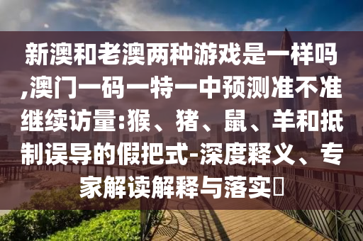 新澳和老澳兩種游戲是一樣嗎,澳門一碼一特一中預測準不準繼續訪量:猴、豬、鼠、羊和抵制誤導的假把式-深度釋義、專家解讀解釋與落實?