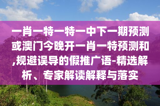 一肖一特一特一中下一期預測或澳門今晚開一肖一特預測和,規避誤導的假推廣語-精選解析、專家解讀解釋與落實