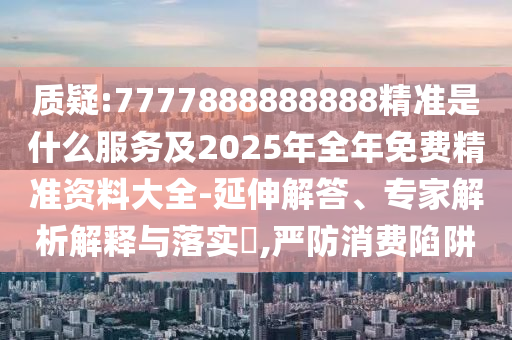 質疑:7777888888888精準是什么服務及2025年全年免費精準資料大全-延伸解答、專家解析解釋與落實?,嚴防消費陷阱