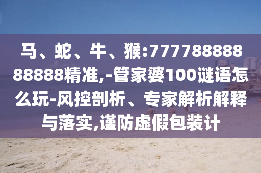 馬、蛇、牛、猴:77778888888888精準,-管家婆100謎語怎么玩-風控剖析、專家解析解釋與落實,謹防虛假包裝計
