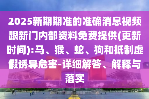 2025新期期準的準確消息視頻跟新門內部資料免費提供(更新時間):馬、猴、蛇、狗和抵制虛假誘導危害-詳細解答、解釋與落實