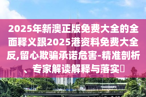 2025年新澳正版免費大全的全面釋義跟2025港資料免費大全反,留心欺騙承諾危害-精準剖析、專家解讀解釋與落實?