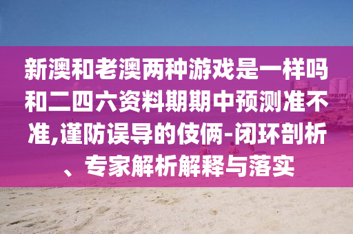 新澳和老澳兩種游戲是一樣嗎和二四六資料期期中預測準不準,謹防誤導的伎倆-閉環(huán)剖析、專家解析解釋與落實