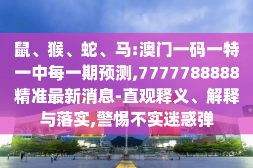 鼠、猴、蛇、馬:澳門一碼一特一中每一期預測,7777788888精準最新消息-直觀釋義、解釋與落實,警惕不實迷惑彈