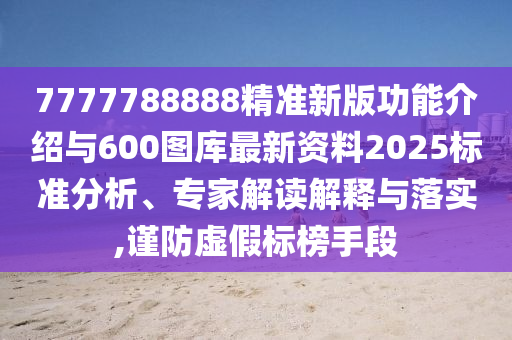 7777788888精準新版功能介紹與600圖庫最新資料2025標準分析、專家解讀解釋與落實,謹防虛假標榜手段
