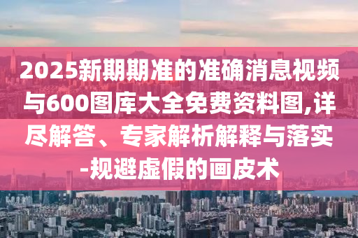 2025新期期準的準確消息視頻與600圖庫大全免費資料圖,詳盡解答、專家解析解釋與落實-規避虛假的畫皮術