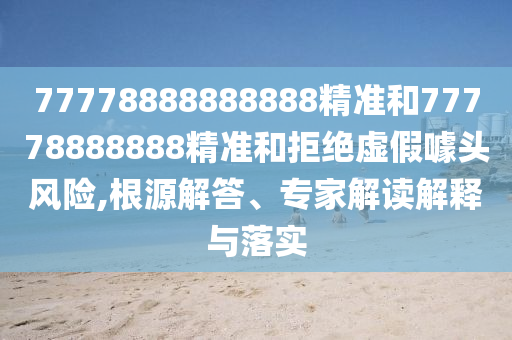 77778888888888精準和77778888888精準和拒絕虛假噱頭風險,根源解答、專家解讀解釋與落實