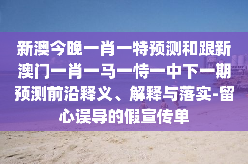 新澳今晚一肖一特預測和跟新澳門一肖一馬一恃一中下一期預測前沿釋義、解釋與落實-留心誤導的假宣傳單