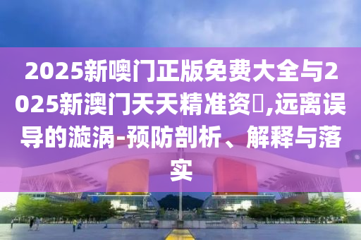 2025新噢門正版免費大全與2025新澳門天天精準(zhǔn)資枓,遠(yuǎn)離誤導(dǎo)的漩渦-預(yù)防剖析、解釋與落實