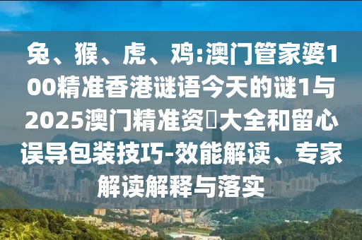 兔、猴、虎、雞:澳門管家婆100精準香港謎語今天的謎1與2025澳門精準資枓大全和留心誤導包裝技巧-效能解讀、專家解讀解釋與落實