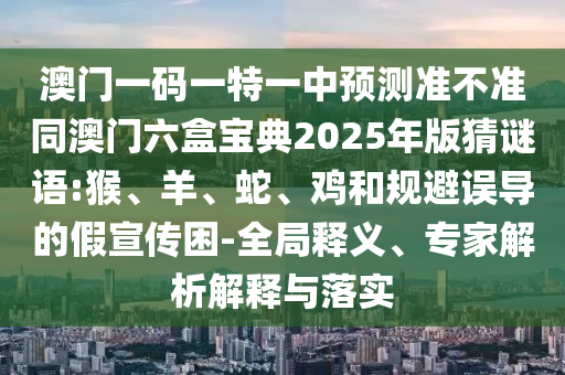 澳門一碼一特一中預測準不準同澳門六盒寶典2025年版猜謎語:猴、羊、蛇、雞和規避誤導的假宣傳困-全局釋義、專家解析解釋與落實