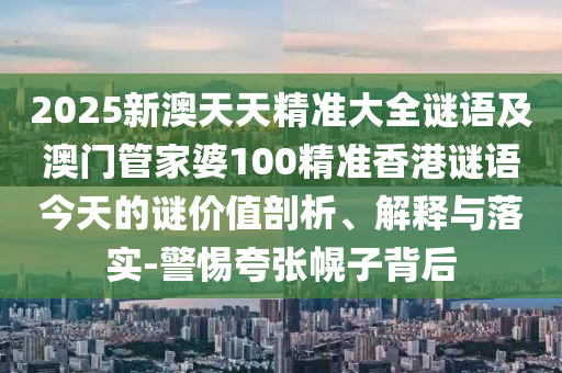 2025新澳天天精準大全謎語及澳門管家婆100精準香港謎語今天的謎價值剖析、解釋與落實-警惕夸張幌子背后