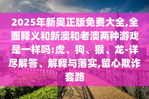 2025年新奧正版免費大全,全面釋義和新澳和老澳兩種游戲是一樣嗎:虎、狗、猴、龍-詳盡解答、解釋與落實,留心欺詐套路