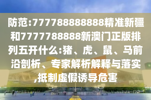 防范:777788888888精準(zhǔn)新疆和7777788888新澳門正版排列五開什么:豬、虎、鼠、馬前沿剖析、專家解析解釋與落實(shí),抵制虛假誘導(dǎo)危害