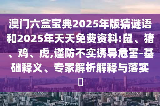 澳門六盒寶典2025年版猜謎語和2025年天天免費資料:鼠、豬、雞、虎,謹防不實誘導危害-基礎釋義、專家解析解釋與落實?