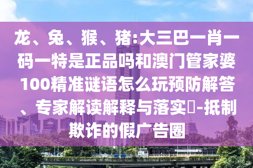 龍、兔、猴、豬:大三巴一肖一碼一特是正品嗎和澳門管家婆100精準謎語怎么玩預防解答、專家解讀解釋與落實?-抵制欺詐的假廣告圈