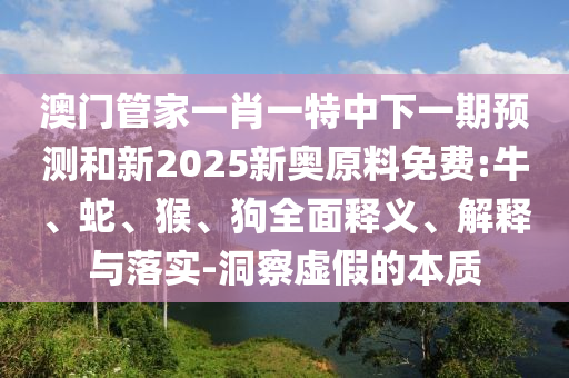 澳門管家一肖一特中下一期預測和新2025新奧原料免費:牛、蛇、猴、狗全面釋義、解釋與落實-洞察虛假的本質(zhì)
