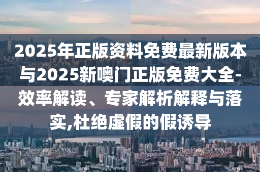 2025年正版資料免費最新版本與2025新噢門正版免費大全-效率解讀、專家解析解釋與落實,杜絕虛假的假誘導