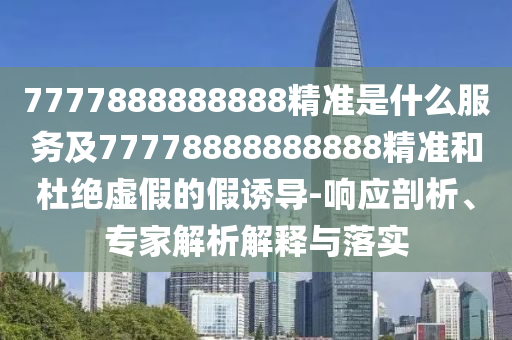 7777888888888精準是什么服務及77778888888888精準和杜絕虛假的假誘導-響應剖析、專家解析解釋與落實