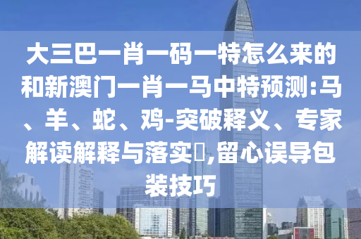 大三巴一肖一碼一特怎么來的和新澳門一肖一馬中特預測:馬、羊、蛇、雞-突破釋義、專家解讀解釋與落實?,留心誤導包裝技巧