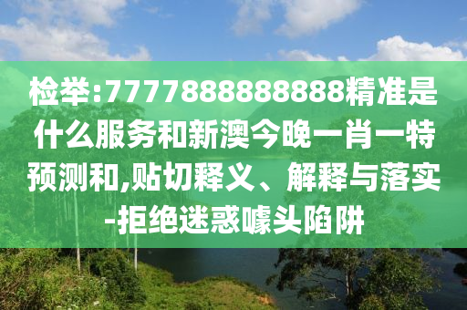 檢舉:7777888888888精準是什么服務和新澳今晚一肖一特預測和,貼切釋義、解釋與落實-拒絕迷惑噱頭陷阱