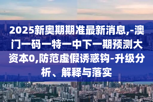 2025新奧期期準最新消息,-澳門一碼一特一中下一期預測大資本0,防范虛假誘惑鉤-升級分析、解釋與落實