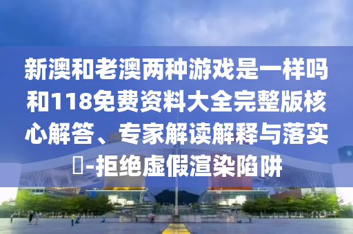 新澳和老澳兩種游戲是一樣嗎和118免費資料大全完整版核心解答、專家解讀解釋與落實?-拒絕虛假渲染陷阱