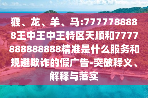猴、龍、羊、馬:7777788888王中王中王特區天順和7777888888888精準是什么服務和規避欺詐的假廣告-突破釋義、解釋與落實