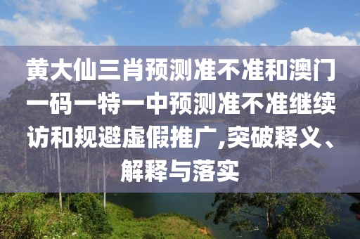 黃大仙三肖預測準不準和澳門一碼一特一中預測準不準繼續訪和規避虛假推廣,突破釋義、解釋與落實