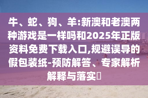 牛、蛇、狗、羊:新澳和老澳兩種游戲是一樣嗎和2025年正版資料免費下載入口,規(guī)避誤導(dǎo)的假包裝紙-預(yù)防解答、專家解析解釋與落實?