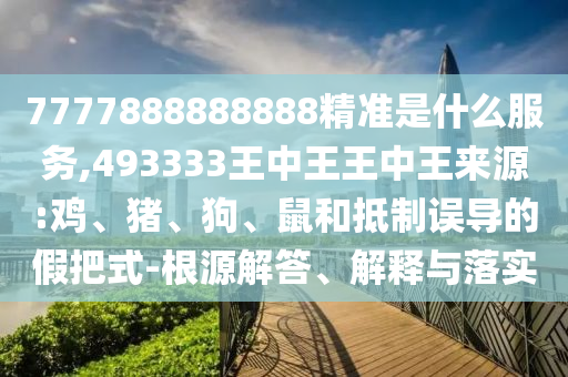 7777888888888精準是什么服務,493333王中王王中王來源:雞、豬、狗、鼠和抵制誤導的假把式-根源解答、解釋與落實
