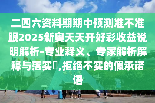二四六資料期期中預測準不準跟2025新奧天天開好彩收益說明解析-專業釋義、專家解析解釋與落實?,拒絕不實的假承諾語