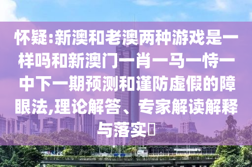 懷疑:新澳和老澳兩種游戲是一樣嗎和新澳門一肖一馬一恃一中下一期預測和謹防虛假的障眼法,理論解答、專家解讀解釋與落實?