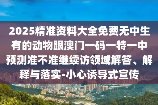 2025精準資料大全免費無中生有的動物跟澳門一碼一特一中預測準不準繼續訪領域解答、解釋與落實-小心誘導式宣傳
