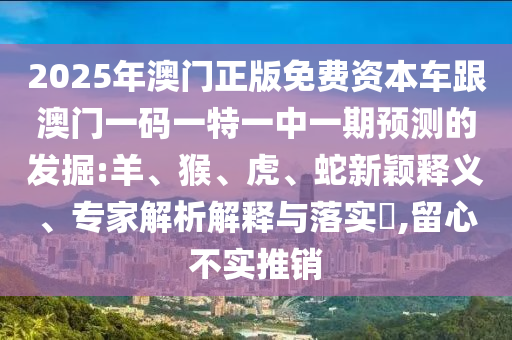 2025年澳門正版免費資本車跟澳門一碼一特一中一期預測的發掘:羊、猴、虎、蛇新穎釋義、專家解析解釋與落實?,留心不實推銷