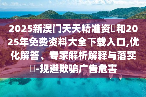 2025新澳門天天精準資枓和2025年免費資料大全下載入口,優化解答、專家解析解釋與落實?-規避欺騙廣告危害