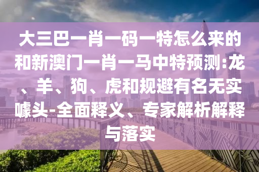 大三巴一肖一碼一特怎么來的和新澳門一肖一馬中特預測:龍、羊、狗、虎和規避有名無實噱頭-全面釋義、專家解析解釋與落實