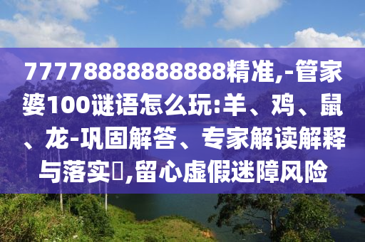 77778888888888精準,-管家婆100謎語怎么玩:羊、雞、鼠、龍-鞏固解答、專家解讀解釋與落實?,留心虛假迷障風險