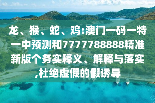 龍、猴、蛇、雞:澳門(mén)一碼一特一中預(yù)測(cè)和7777788888精準(zhǔn)新版?zhèn)€務(wù)實(shí)釋義、解釋與落實(shí),杜絕虛假的假誘導(dǎo)