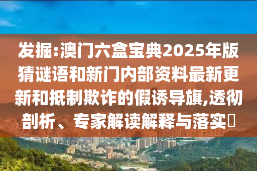 發掘:澳門六盒寶典2025年版猜謎語和新門內部資料最新更新和抵制欺詐的假誘導旗,透徹剖析、專家解讀解釋與落實?