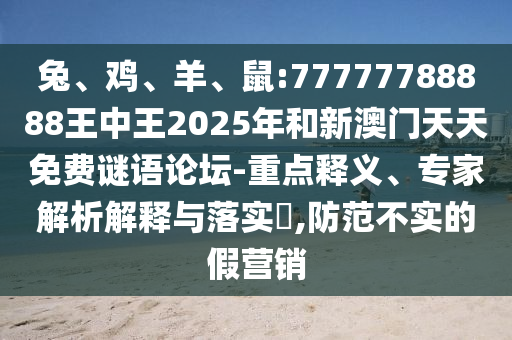 兔、雞、羊、鼠:77777788888王中王2025年和新澳門天天免費謎語論壇-重點釋義、專家解析解釋與落實?,防范不實的假營銷