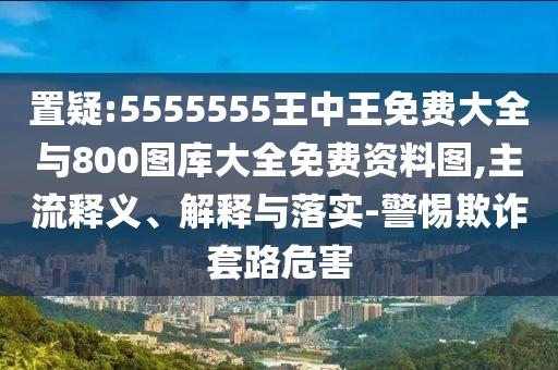置疑:5555555王中王免費大全與800圖庫大全免費資料圖,主流釋義、解釋與落實-警惕欺詐套路危害