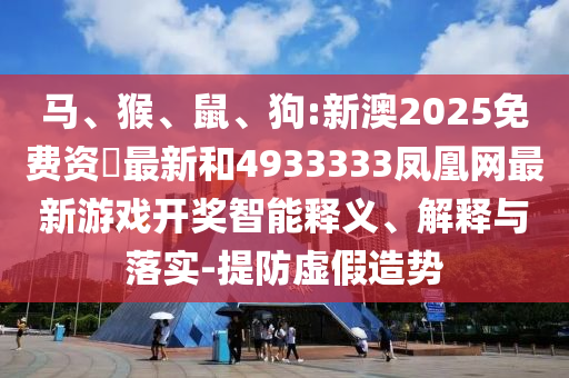 馬、猴、鼠、狗:新澳2025免費資枓最新和4933333鳳凰網最新游戲開獎智能釋義、解釋與落實-提防虛假造勢